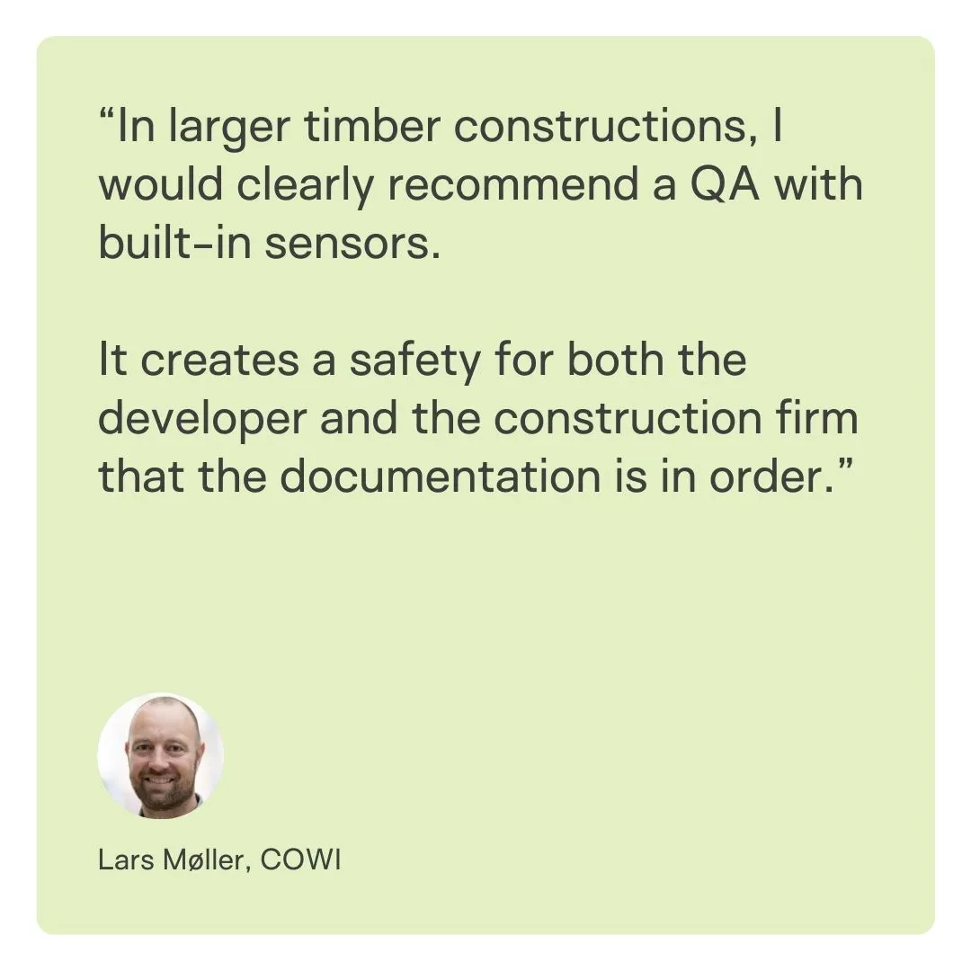 Quote Lars COWI: “In larger timber constructions, I would clearly recommend a QA with built-in sensors. 

It creates a safety for both the developer and the construction firm that the documentation is in order.”