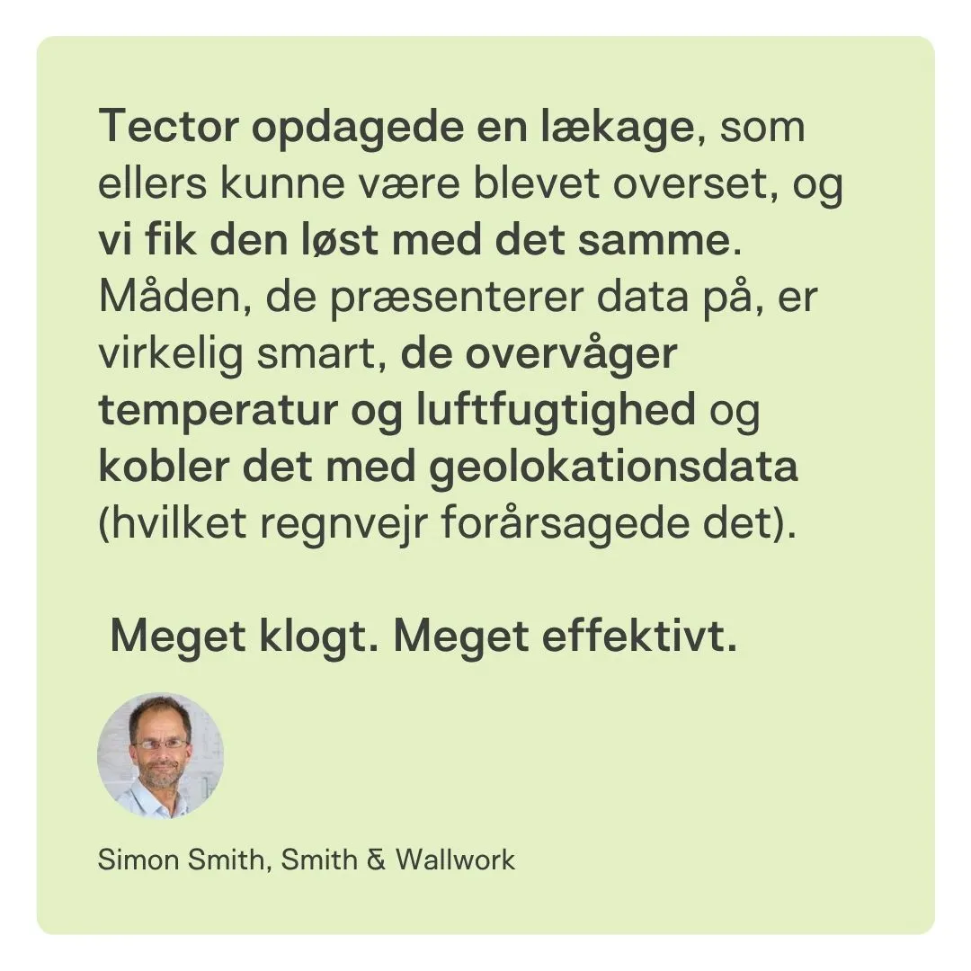 Tector opdagede en lækage, som ellers kunne være blevet overset, og vi fik den løst med det samme.
Måden, de præsenterer data på, er virkelig smart – de overvåger temperatur og luftfugtighed og kobler det med geolokationsdata (hvilket regnvejr forårsagede det).
Meget klogt. Meget effektivt.