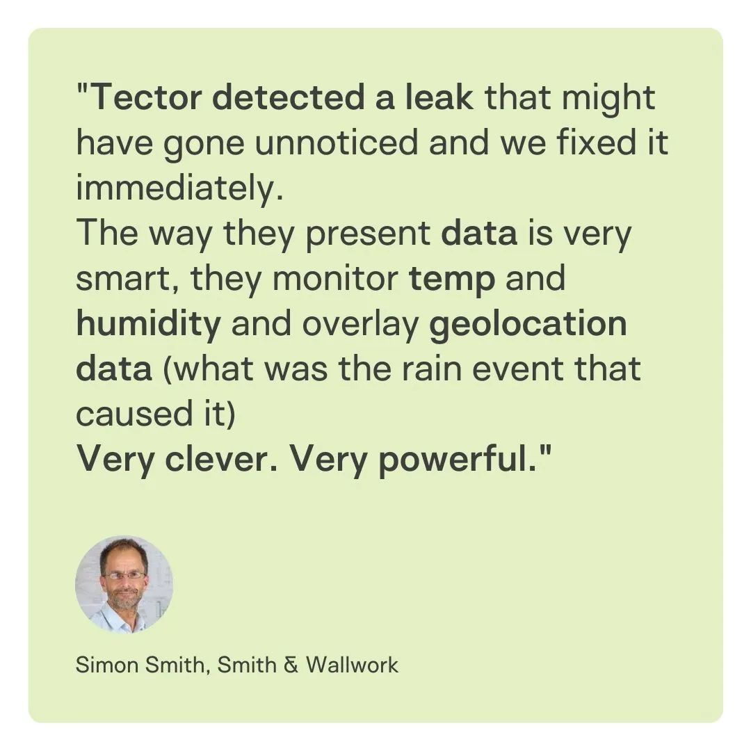 "Tector detected a leak that might have gone unnoticed and we fixed it immediately. 
The way they present data is very smart, they monitor temp and humidity and overlay geolocation data (what was the rain event that caused it) 
Very clever. Very powerful."
